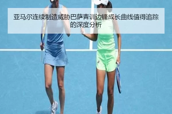 亚马尔连续制造威胁巴萨青训边锋成长曲线值得追踪的深度分析