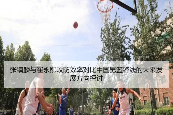 张镇麟与崔永熙攻防效率对比中国男篮锋线的未来发展方向探讨